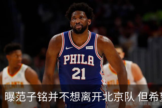曝范子铭并不想离开北京队 但希望有球打不想待废